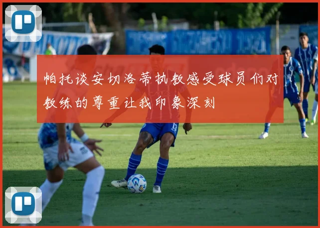 帕托谈安切洛蒂执教感受球员们对教练的尊重让我印象深刻