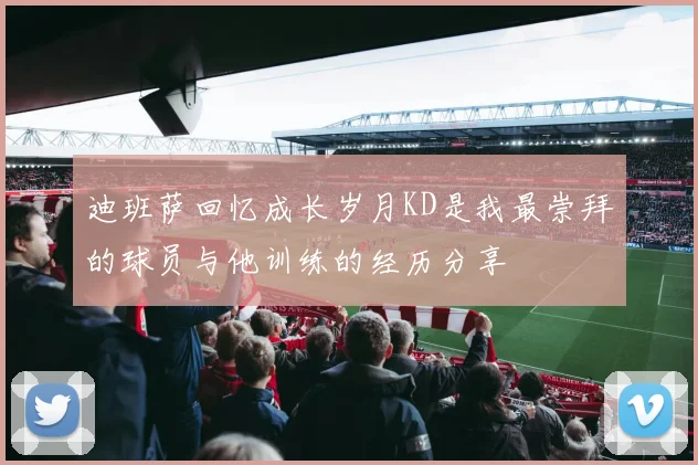 迪班萨回忆成长岁月KD是我最崇拜的球员与他训练的经历分享