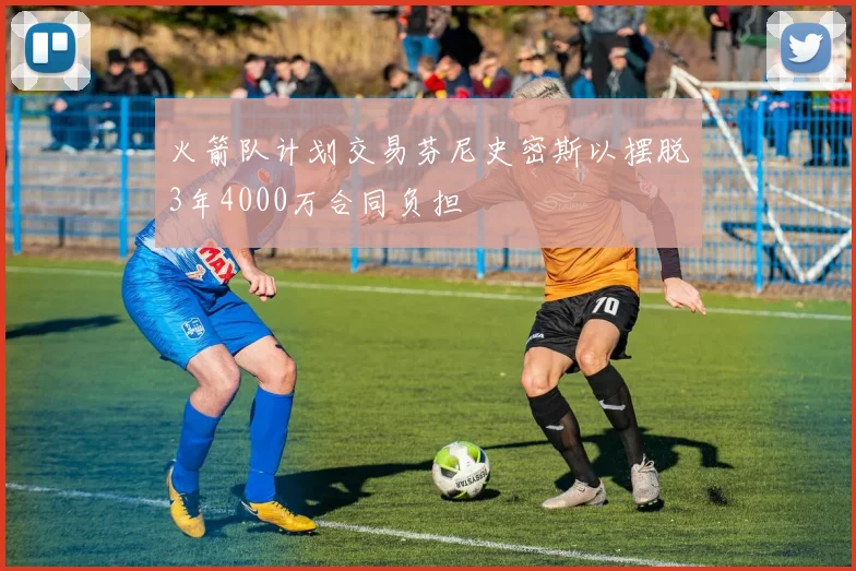 火箭队计划交易芬尼史密斯以摆脱3年4000万合同负担