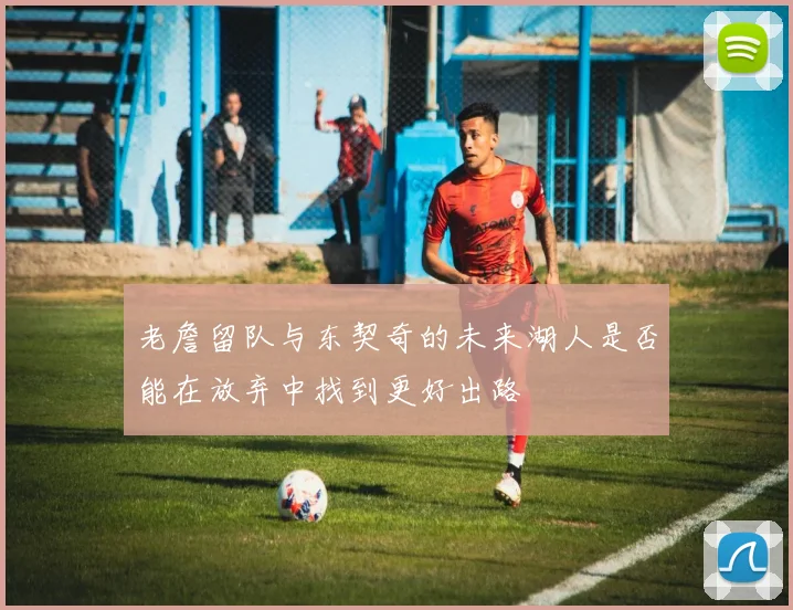 老詹留队与东契奇的未来湖人是否能在放弃中找到更好出路
