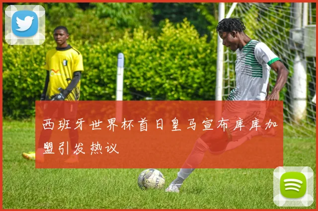 西班牙世界杯首日皇马宣布库库加盟引发热议