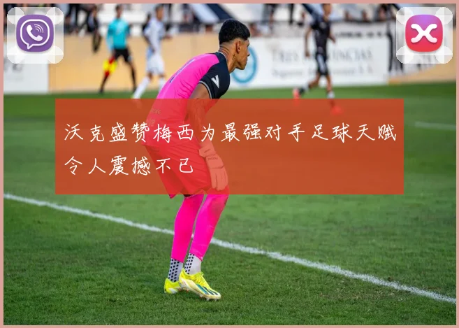 沃克盛赞梅西为最强对手足球天赋令人震撼不已
