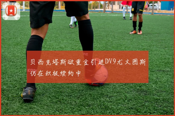 贝西克塔斯欲重金引进DV9尤文图斯仍在积极续约中