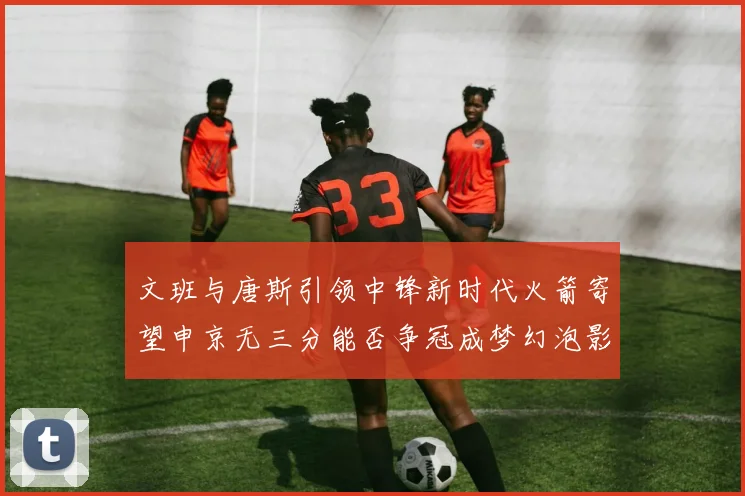 文班与唐斯引领中锋新时代火箭寄望申京无三分能否争冠成梦幻泡影