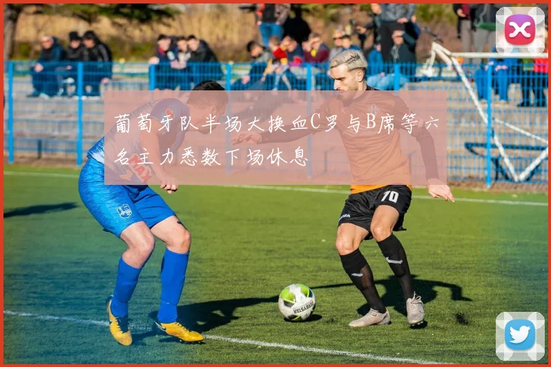 葡萄牙队半场大换血C罗与B席等六名主力悉数下场休息