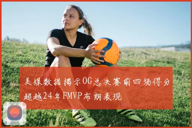 美媒数据揭示OG总决赛前四场得分超越24年FMVP布朗表现