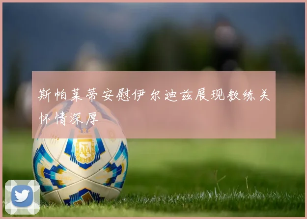 斯帕莱蒂安慰伊尔迪兹展现教练关怀情深厚