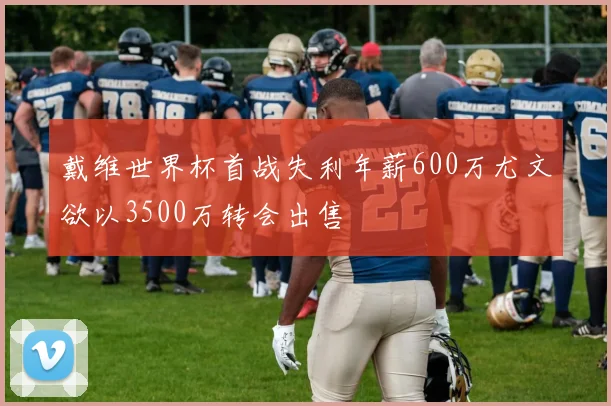 戴维世界杯首战失利年薪600万尤文欲以3500万转会出售