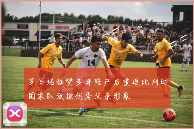 罗马诺称赞多库陪产后重返比利时国家队致敬优秀父亲形象
