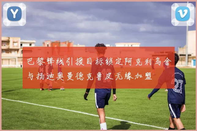 巴黎锋线引援目标锁定阿克利乌舍与扬迪奥曼德克鲁皮无缘加盟