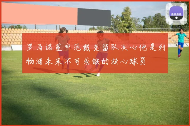罗马诺重申范戴克留队决心他是利物浦未来不可或缺的核心球员